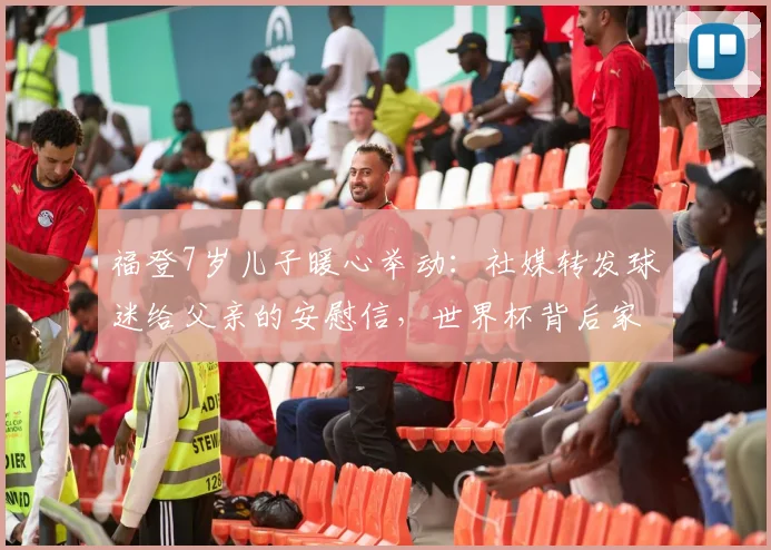 福登7岁儿子暖心举动：社媒转发球迷给父亲的安慰信，世界杯背后家庭故事