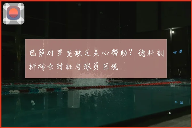 巴萨对罗克缺乏关心帮助？德科剖析转会时机与球员困境