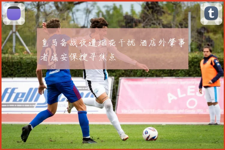 皇马备战夜遭烟花干扰 酒店外肇事者成安保搜寻焦点