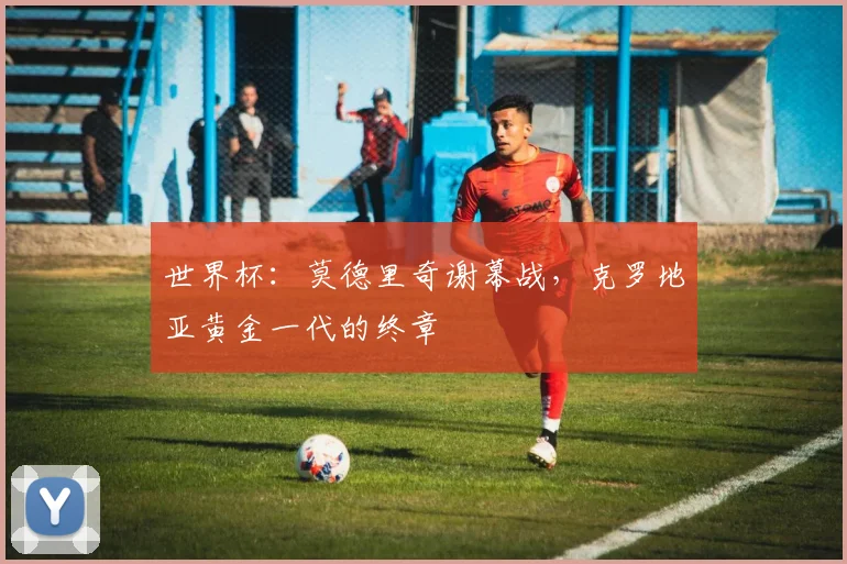 世界杯:莫德里奇谢幕战,克罗地亚黄金一代的终章