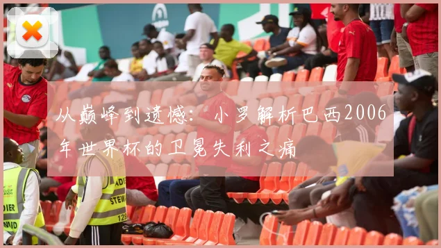 从巅峰到遗憾：小罗解析巴西2006年世界杯的卫冕失利之痛