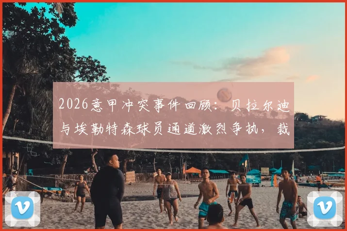 2026意甲冲突事件回顾：贝拉尔迪与埃勒特森球员通道激烈争执，裁判为何直接亮红牌罚下两人？
