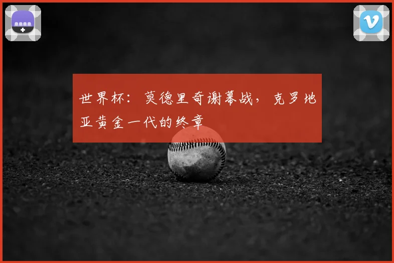世界杯：莫德里奇谢幕战，克罗地亚黄金一代的终章